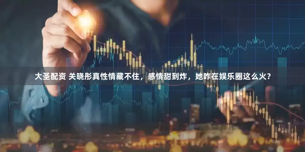 大圣配资 关晓彤真性情藏不住，感情甜到炸，她咋在娱乐圈这么火？