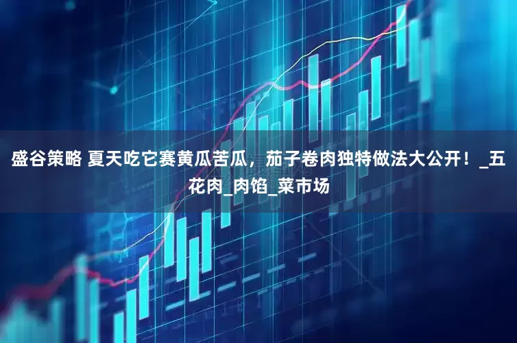 盛谷策略 夏天吃它赛黄瓜苦瓜，茄子卷肉独特做法大公开！_五花肉_肉馅_菜市场