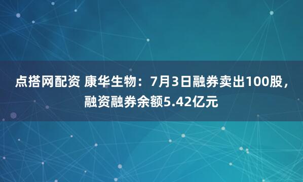 点搭网配资 康华生物：7月3日融券卖出100股，融资融券余额5.42亿元