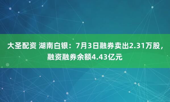 大圣配资 湖南白银：7月3日融券卖出2.31万股，融资融券余额4.43亿元