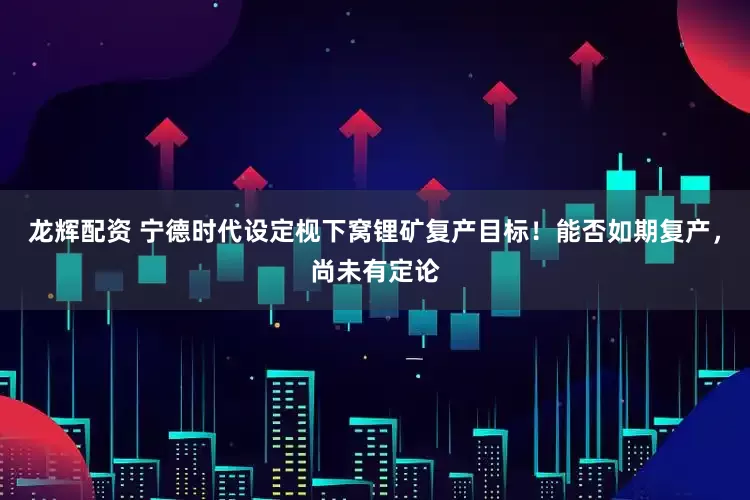 龙辉配资 宁德时代设定枧下窝锂矿复产目标！能否如期复产，尚未有定论