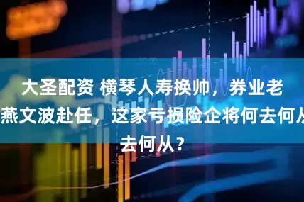 大圣配资 横琴人寿换帅，券业老将燕文波赴任，这家亏损险企将何去何从？