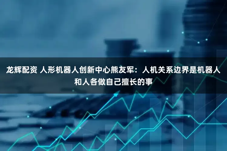龙辉配资 人形机器人创新中心熊友军：人机关系边界是机器人和人各做自己擅长的事